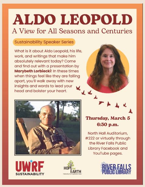 This flyer for the Aldo Leopold Sustainability Speaker Series features a warm orange and cream color palette. The top of the flyer displays the title Aldo Leopold: A View for All Seasons and Centuries in large maroon text.

Below the title, a sub-header identifies the event as part of the Sustainability Speaker Series. The main text asks what makes Leopold's life and work relevant today and invites attendees to a presentation by Marybeth Lorbiecki to find new insights that bolster the heart.

The visual elements include:

A circular portrait of Marybeth Lorbiecki, a woman with long brown hair and glasses.

A rectangular photograph of Aldo Leopold sitting in a chair outdoors, holding binoculars.

A trail of small bird silhouettes flying upward between the two photos.

Event details are listed as Thursday, March 5 at 6:30 p.m.. Location options include the North Hall Auditorium, room 222, or virtually through the River Falls Public Library Facebook and YouTube pages. Logos for UWRF Sustainability, Hope for Earth, and the River Falls Public Library are displayed at the bottom.